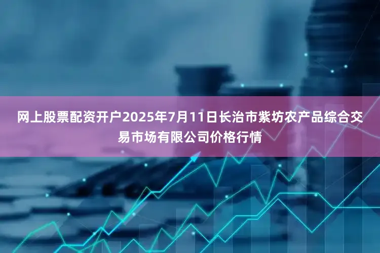 网上股票配资开户2025年7月11日长治市紫坊农产品综合交易市场有限公司价格行情