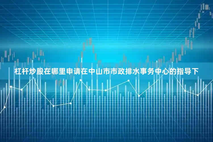 杠杆炒股在哪里申请在中山市市政排水事务中心的指导下