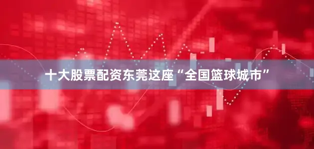 十大股票配资东莞这座“全国篮球城市”